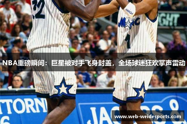 NBA重磅瞬间：巨星被对手飞身封盖，全场球迷狂欢掌声雷动
